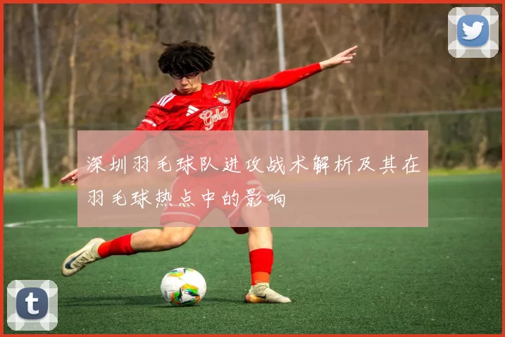 深圳羽毛球队进攻战术解析及其在羽毛球热点中的影响