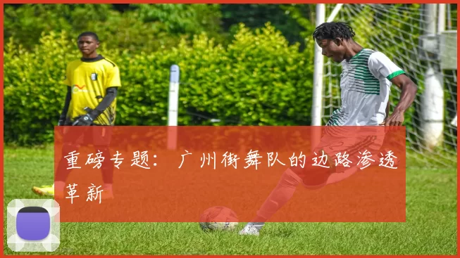 重磅专题：广州街舞队的边路渗透革新