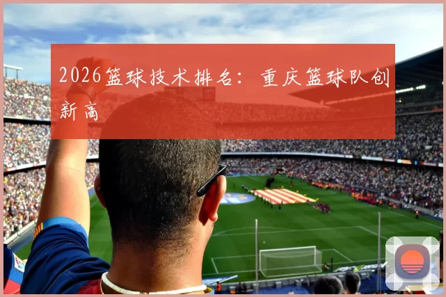 2026篮球技术排名：重庆篮球队创新高