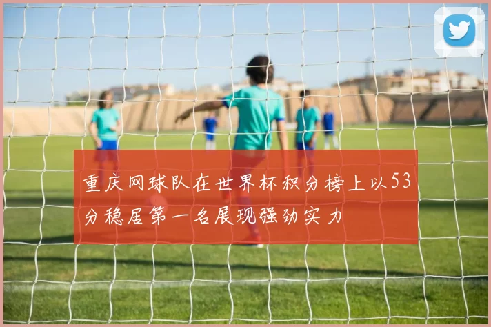 重庆网球队在世界杯积分榜上以53分稳居第一名展现强劲实力