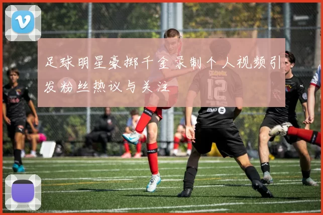 足球明星豪掷千金录制个人视频引发粉丝热议与关注