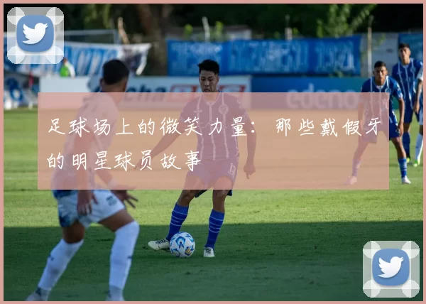 足球场上的微笑力量：那些戴假牙的明星球员故事