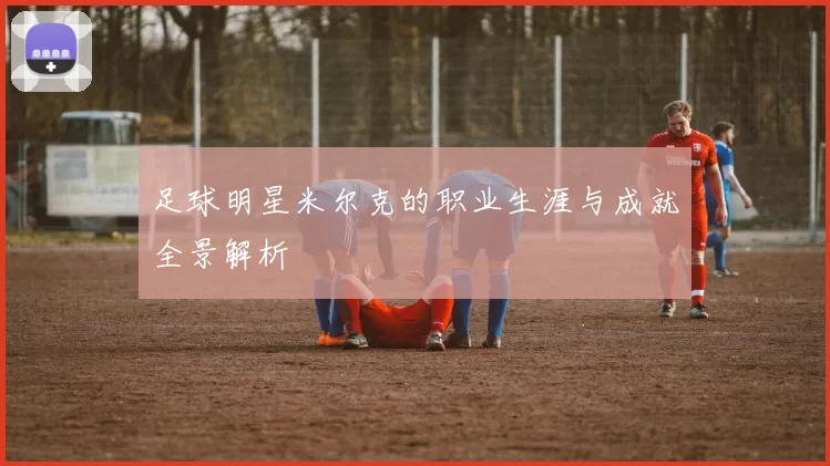 足球明星米尔克的职业生涯与成就全景解析