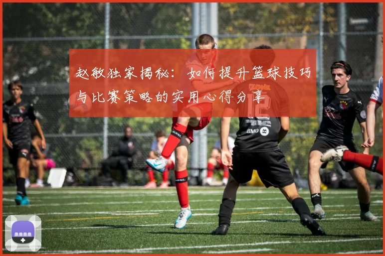 赵敏独家揭秘：如何提升篮球技巧与比赛策略的实用心得分享