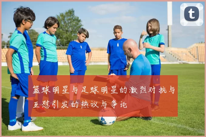 篮球明星与足球明星的激烈对抗与互怼引发的热议与争论