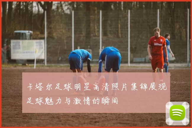 卡塔尔足球明星高清照片集锦展现足球魅力与激情的瞬间